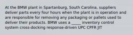 At the BMW plant in Spartanburg, South Carolina, suppliers deliver parts every four hours when the plant is in operation and are responsible for removing any packaging or pallets used to deliver their products. BMW uses a _____ inventory control system cross-docking response-driven UPC CPFR JIT