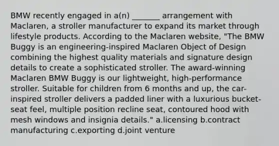 BMW recently engaged in a(n) _______ arrangement with Maclaren, a stroller manufacturer to expand its market through lifestyle products. According to the Maclaren website, "The BMW Buggy is an engineering-inspired Maclaren Object of Design combining the highest quality materials and signature design details to create a sophisticated stroller. The award-winning Maclaren BMW Buggy is our lightweight, high-performance stroller. Suitable for children from 6 months and up, the car-inspired stroller delivers a padded liner with a luxurious bucket-seat feel, multiple position recline seat, contoured hood with mesh windows and insignia details." a.licensing b.contract manufacturing c.exporting d.joint venture