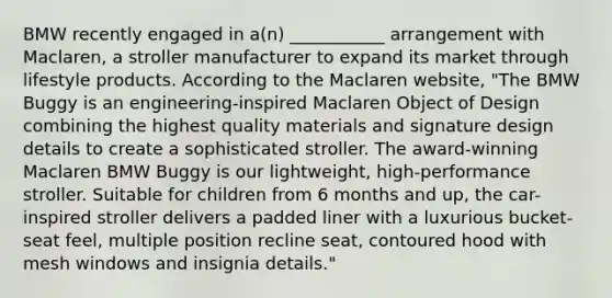 BMW recently engaged in a(n) ___________ arrangement with Maclaren, a stroller manufacturer to expand its market through lifestyle products. According to the Maclaren website, "The BMW Buggy is an engineering-inspired Maclaren Object of Design combining the highest quality materials and signature design details to create a sophisticated stroller. The award-winning Maclaren BMW Buggy is our lightweight, high-performance stroller. Suitable for children from 6 months and up, the car-inspired stroller delivers a padded liner with a luxurious bucket-seat feel, multiple position recline seat, contoured hood with mesh windows and insignia details."