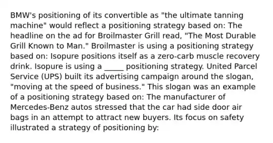 BMW's positioning of its convertible as "the ultimate tanning machine" would reflect a positioning strategy based on: The headline on the ad for Broilmaster Grill read, "The Most Durable Grill Known to Man." Broilmaster is using a positioning strategy based on: Isopure positions itself as a zero-carb muscle recovery drink. Isopure is using a _____ positioning strategy. United Parcel Service (UPS) built its advertising campaign around the slogan, "moving at the speed of business." This slogan was an example of a positioning strategy based on: The manufacturer of Mercedes-Benz autos stressed that the car had side door air bags in an attempt to attract new buyers. Its focus on safety illustrated a strategy of positioning by: