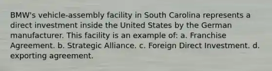 BMW's vehicle-assembly facility in South Carolina represents a direct investment inside the United States by the German manufacturer. This facility is an example of: a. Franchise Agreement. b. Strategic Alliance. c. Foreign Direct Investment. d. exporting agreement.