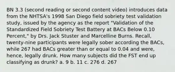 BN 3.3 (second reading or second content video) introduces data from the NHTSA's 1998 San Diego field sobriety test validation study, issued by the agency as the report "Validation of the Standardized Field Sobriety Test Battery at BACs Below 0.10 Percent," by Drs. Jack Stuster and Marcelline Burns. Recall, twenty-nine participants were legally sober according the BACs, while 267 had BACs greater than or equal to 0.04 and were, hence, legally drunk. How many subjects did the FST end up classifying as drunk? a. 9 b. 11 c. 276 d. 267