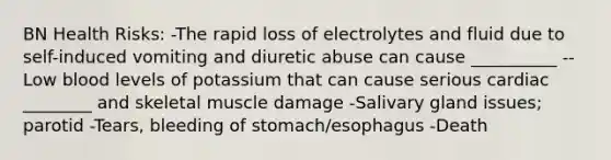 BN Health Risks: -The rapid loss of electrolytes and fluid due to self-induced vomiting and diuretic abuse can cause __________ --Low blood levels of potassium that can cause serious cardiac ________ and skeletal muscle damage -Salivary gland issues; parotid -Tears, bleeding of stomach/esophagus -Death