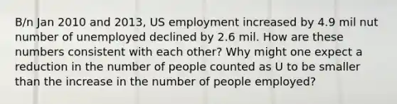 B/n Jan 2010 and 2013, US employment increased by 4.9 mil nut number of unemployed declined by 2.6 mil. How are these numbers consistent with each other? Why might one expect a reduction in the number of people counted as U to be smaller than the increase in the number of people employed?