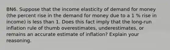 BN6. Suppose that the income elasticity of demand for money (the percent rise in the demand for money due to a 1 % rise in income) is less than 1. Does this fact imply that the long-run inflation rule of thumb overestimates, underestimates, or remains an accurate estimate of inflation? Explain your reasoning.