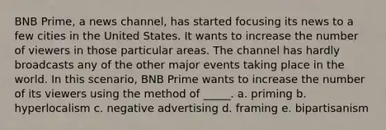 BNB Prime, a news channel, has started focusing its news to a few cities in the United States. It wants to increase the number of viewers in those particular areas. The channel has hardly broadcasts any of the other major events taking place in the world. In this scenario, BNB Prime wants to increase the number of its viewers using the method of _____. a. priming b. hyperlocalism c. negative advertising d. framing e. bipartisanism