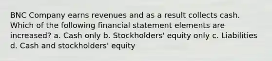 BNC Company earns revenues and as a result collects cash. Which of the following financial statement elements are increased? a. Cash only b. Stockholders' equity only c. Liabilities d. Cash and stockholders' equity