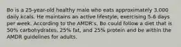 Bo is a 25-year-old healthy male who eats approximately 3,000 daily kcals. He maintains an active lifestyle, exercising 5-6 days per week. According to the AMDR's, Bo could follow a diet that is 50% carbohydrates, 25% fat, and 25% protein and be within the AMDR guidelines for adults.