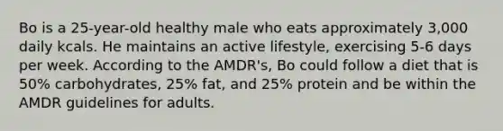 Bo is a 25-year-old healthy male who eats approximately 3,000 daily kcals. He maintains an active lifestyle, exercising 5-6 days per week. According to the AMDR's, Bo could follow a diet that is 50% carbohydrates, 25% fat, and 25% protein and be within the AMDR guidelines for adults.