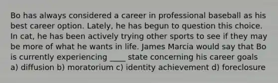 Bo has always considered a career in professional baseball as his best career option. Lately, he has begun to question this choice. In cat, he has been actively trying other sports to see if they may be more of what he wants in life. James Marcia would say that Bo is currently experiencing ____ state concerning his career goals a) diffusion b) moratorium c) identity achievement d) foreclosure