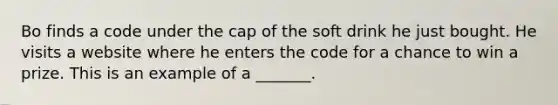 Bo finds a code under the cap of the soft drink he just bought. He visits a website where he enters the code for a chance to win a prize. This is an example of a _______.