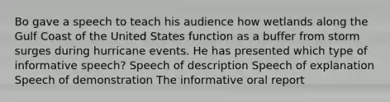 Bo gave a speech to teach his audience how wetlands along the Gulf Coast of the United States function as a buffer from storm surges during hurricane events. He has presented which type of informative speech? Speech of description Speech of explanation Speech of demonstration The informative oral report