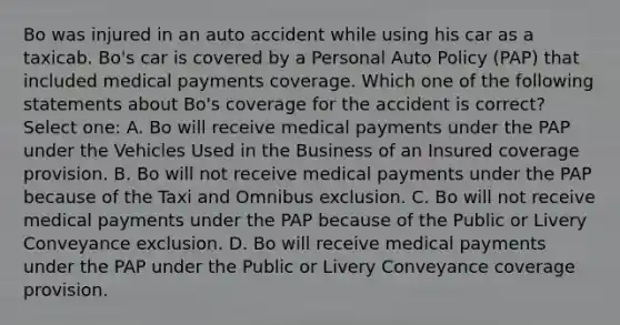 Bo was injured in an auto accident while using his car as a taxicab. Bo's car is covered by a Personal Auto Policy (PAP) that included medical payments coverage. Which one of the following statements about Bo's coverage for the accident is correct? Select one: A. Bo will receive medical payments under the PAP under the Vehicles Used in the Business of an Insured coverage provision. B. Bo will not receive medical payments under the PAP because of the Taxi and Omnibus exclusion. C. Bo will not receive medical payments under the PAP because of the Public or Livery Conveyance exclusion. D. Bo will receive medical payments under the PAP under the Public or Livery Conveyance coverage provision.