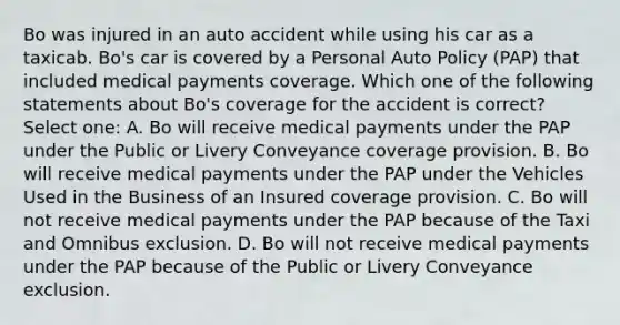 Bo was injured in an auto accident while using his car as a taxicab. Bo's car is covered by a Personal Auto Policy (PAP) that included medical payments coverage. Which one of the following statements about Bo's coverage for the accident is correct? Select one: A. Bo will receive medical payments under the PAP under the Public or Livery Conveyance coverage provision. B. Bo will receive medical payments under the PAP under the Vehicles Used in the Business of an Insured coverage provision. C. Bo will not receive medical payments under the PAP because of the Taxi and Omnibus exclusion. D. Bo will not receive medical payments under the PAP because of the Public or Livery Conveyance exclusion.