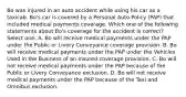 Bo was injured in an auto accident while using his car as a taxicab. Bo's car is covered by a Personal Auto Policy (PAP) that included medical payments coverage. Which one of the following statements about Bo's coverage for the accident is correct? Select one: A. Bo will receive medical payments under the PAP under the Public or Livery Conveyance coverage provision. B. Bo will receive medical payments under the PAP under the Vehicles Used in the Business of an Insured coverage provision. C. Bo will not receive medical payments under the PAP because of the Public or Livery Conveyance exclusion. D. Bo will not receive medical payments under the PAP because of the Taxi and Omnibus exclusion.