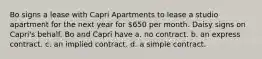 Bo signs a lease with Capri Apartments to lease a studio apartment for the next year for 650 per month. Daisy signs on Capri's behalf. Bo and Capri have a. no contract. b. an express contract. c. an implied contract. d. a simple contract.