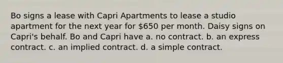 Bo signs a lease with Capri Apartments to lease a studio apartment for the next year for 650 per month. Daisy signs on Capri's behalf. Bo and Capri have a. no contract. b. an express contract. c. an implied contract. d. a simple contract.