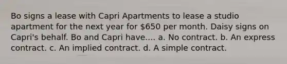 Bo signs a lease with Capri Apartments to lease a studio apartment for the next year for 650 per month. Daisy signs on Capri's behalf. Bo and Capri have.... a. No contract. b. An express contract. c. An implied contract. d. A simple contract.