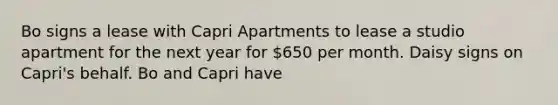 Bo signs a lease with Capri Apartments to lease a studio apartment for the next year for 650 per month. Daisy signs on Capri's behalf. Bo and Capri have​