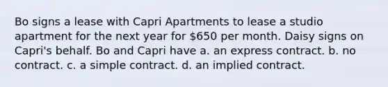 Bo signs a lease with Capri Apartments to lease a studio apartment for the next year for 650 per month. Daisy signs on Capri's behalf. Bo and Capri have​ a. ​an express contract. b. ​no contract. c. ​a simple contract. d. ​an implied contract.