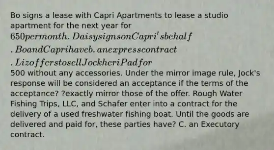 Bo signs a lease with Capri Apartments to lease a studio apartment for the next year for 650 per month. Daisy signs on Capri's behalf. Bo and Capri have b. an express contract. Liz offers to sell Jock her iPad for500 without any accessories. Under the mirror image rule, Jock's response will be considered an acceptance if the terms of the acceptance? ?exactly mirror those of the offer. Rough Water Fishing Trips, LLC, and Schafer enter into a contract for the delivery of a used freshwater fishing boat. Until the goods are delivered and paid for, these parties have? C. an Executory contract.