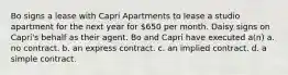 Bo signs a lease with Capri Apartments to lease a studio apartment for the next year for 650 per month. Daisy signs on Capri's behalf as their agent. Bo and Capri have executed a(n) a. no contract. b. an express contract. c. an implied contract. d. a simple contract.