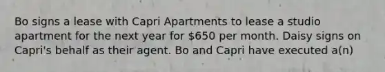 Bo signs a lease with Capri Apartments to lease a studio apartment for the next year for 650 per month. Daisy signs on Capri's behalf as their agent. Bo and Capri have executed a(n)