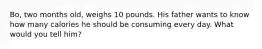 Bo, two months old, weighs 10 pounds. His father wants to know how many calories he should be consuming every day. What would you tell him?