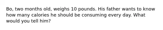Bo, two months old, weighs 10 pounds. His father wants to know how many calories he should be consuming every day. What would you tell him?
