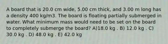 A board that is 20.0 cm wide, 5.00 cm thick, and 3.00 m long has a density 400 kg/m3. The board is floating partially submerged in water. What minimum mass would need to be set on the board to completely submerge the board? A)18.0 kg . B) 12.0 kg . C) 30.0 kg . D) 48.0 kg . E) 42.0 kg