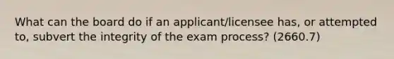 What can the board do if an applicant/licensee has, or attempted to, subvert the integrity of the exam process? (2660.7)