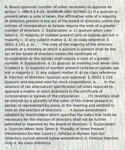 A. Board approval: number of votes necessary to approve an action: 1. MBCA § 8.24. QUORUM AND VOTING (c) If a quorum is present when a vote is taken, the affirmative vote of a majority of directors present is the act of the board of directors unless the articles of incorporation or bylaws require the vote of a greater number of directors. 2. Explanation: a. 1) quorum when vote taken b. 2) majority of number present (arts or bylaws opt-out > majority c. 3) any subject matter d. 4) no class reference 3. DGCL § 141 a. b) . . . The vote of the majority of the directors present at a meeting at which a quorum is present shall be the act of the board of directors unless the certificate of incorporation or the bylaws shall require a vote of a greater number. 4. Explanation: a. 1) quorum at meeting (not when vote is taken) b. 2) majority of number present (articles or bylaws opt-out > majority c. 3) any subject matter d. 4) no class reference. B. Election of directors: Quorum and approval: 1. DGCL § 216. Quorum and required vote for stock corporations. a. . . . In the absence of [an alternative] specification [of votes required to approve a matter or elect directors] in the certificate of incorporation or bylaws of the corporation: . . . (3) Directors shall be elected by a plurality of the votes of the shares present in person or represented by proxy at the meeting and entitled to vote on the election of directors; . . . A bylaw amendment adopted by stockholders which specifies the votes that shall be necessary for the election of directors shall not be further amended or repealed by the board of directors. 2. Explanation: a. Quorum When Vote Taken b. Plurality of Votes Present (Abstentions Do Not Count) c. Articles or Bylaws Opt-Out (directors cannot amend bylaw amendment) d. Director Election Only e. No class reference