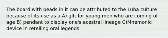 The board with beads in it can be attributed to the Luba culture because of its use as a A) gift for young men who are coming of age B) pendant to display one's acestral lineage C)Mnemonic device in retelling oral legends