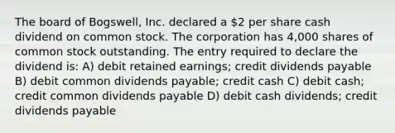 The board of Bogswell, Inc. declared a 2 per share cash dividend on common stock. The corporation has 4,000 shares of common stock outstanding. The entry required to declare the dividend is: A) debit retained earnings; credit dividends payable B) debit common dividends payable; credit cash C) debit cash; credit common dividends payable D) debit cash dividends; credit dividends payable