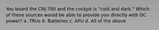 You board the CRJ-700 and the cockpit is "cold and dark." Which of these sources would be able to provide you directly with DC power? a. TRUs b. Batteries c. APU d. All of the above