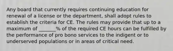 Any board that currently requires continuing education for renewal of a license or the department, shall adopt rules to establish the criteria for CE. The rules may provide that up to a maximum of _______% of the required CE hours can be fulfilled by the performance of pro bono services to the indigent or to underserved populations or in areas of critical need.