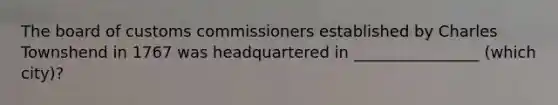 The board of customs commissioners established by Charles Townshend in 1767 was headquartered in ________________ (which city)?