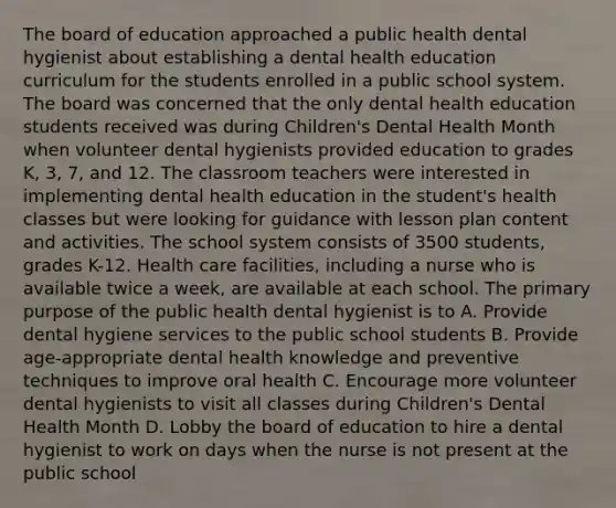 The board of education approached a public health dental hygienist about establishing a dental health education curriculum for the students enrolled in a public school system. The board was concerned that the only dental health education students received was during Children's Dental Health Month when volunteer dental hygienists provided education to grades K, 3, 7, and 12. The classroom teachers were interested in implementing dental health education in the student's health classes but were looking for guidance with lesson plan content and activities. The school system consists of 3500 students, grades K-12. Health care facilities, including a nurse who is available twice a week, are available at each school. The primary purpose of the public health dental hygienist is to A. Provide dental hygiene services to the public school students B. Provide age-appropriate dental health knowledge and preventive techniques to improve oral health C. Encourage more volunteer dental hygienists to visit all classes during Children's Dental Health Month D. Lobby the board of education to hire a dental hygienist to work on days when the nurse is not present at the public school