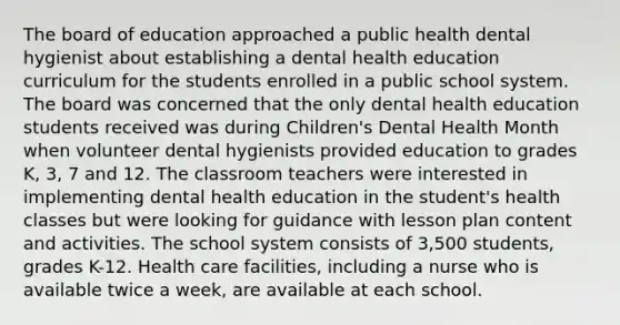 The board of education approached a public health dental hygienist about establishing a dental health education curriculum for the students enrolled in a public school system. The board was concerned that the only dental health education students received was during Children's Dental Health Month when volunteer dental hygienists provided education to grades K, 3, 7 and 12. The classroom teachers were interested in implementing dental health education in the student's health classes but were looking for guidance with lesson plan content and activities. The school system consists of 3,500 students, grades K-12. Health care facilities, including a nurse who is available twice a week, are available at each school.