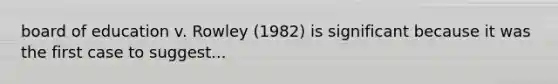 board of education v. Rowley (1982) is significant because it was the first case to suggest...