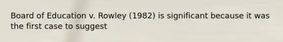 Board of Education v. Rowley (1982) is significant because it was the first case to suggest