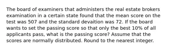 The board of examiners that administers the real estate brokers examination in a certain state found that the mean score on the test was 507 and the standard devaition was 72. If the board wants to set the passing score so that only the best 10% of all applicants pass, what is the passing score? Assume that the scores are normally distributed. Round to the nearest integer.