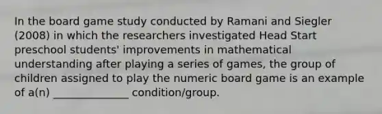 In the board game study conducted by Ramani and Siegler (2008) in which the researchers investigated Head Start preschool students' improvements in mathematical understanding after playing a series of games, the group of children assigned to play the numeric board game is an example of a(n) ______________ condition/group.