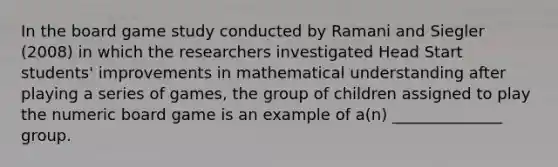 In the board game study conducted by Ramani and Siegler (2008) in which the researchers investigated Head Start students' improvements in mathematical understanding after playing a series of games, the group of children assigned to play the numeric board game is an example of a(n) ______________ group.