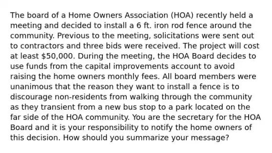 The board of a Home Owners Association (HOA) recently held a meeting and decided to install a 6 ft. iron rod fence around the community. Previous to the meeting, solicitations were sent out to contractors and three bids were received. The project will cost at least 50,000. During the meeting, the HOA Board decides to use funds from the capital improvements account to avoid raising the home owners monthly fees. All board members were unanimous that the reason they want to install a fence is to discourage non-residents from walking through the community as they transient from a new bus stop to a park located on the far side of the HOA community. You are the secretary for the HOA Board and it is your responsibility to notify the home owners of this decision. How should you summarize your message?