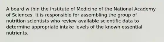 A board within the Institute of Medicine of the National Academy of Sciences. It is responsible for assembling the group of nutrition scientists who review available scientific data to determine appropriate intake levels of the known essential nutrients.