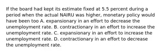 If the board had kept its estimate fixed at 5.5 percent during a period when the actual NAIRU was higher​, monetary policy would have been too A. expansionary in an effort to decrease the unemployment rate. B. contractionary in an effort to increase the unemployment rate. C. expansionary in an effort to increase the unemployment rate. D. contractionary in an effort to decrease the unemployment rate.