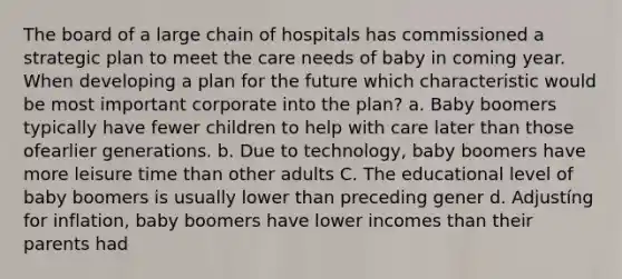 The board of a large chain of hospitals has commissioned a strategic plan to meet the care needs of baby in coming year. When developing a plan for the future which characteristic would be most important corporate into the plan? a. Baby boomers typically have fewer children to help with care later than those ofearlier generations. b. Due to technology, baby boomers have more leisure time than other adults C. The educational level of baby boomers is usually lower than preceding gener d. Adjustíng for inflation, baby boomers have lower incomes than their parents had