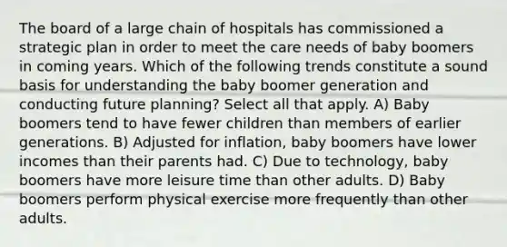 The board of a large chain of hospitals has commissioned a strategic plan in order to meet the care needs of baby boomers in coming years. Which of the following trends constitute a sound basis for understanding the baby boomer generation and conducting future planning? Select all that apply. A) Baby boomers tend to have fewer children than members of earlier generations. B) Adjusted for inflation, baby boomers have lower incomes than their parents had. C) Due to technology, baby boomers have more leisure time than other adults. D) Baby boomers perform physical exercise more frequently than other adults.