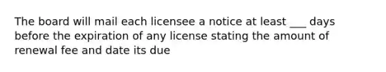 The board will mail each licensee a notice at least ___ days before the expiration of any license stating the amount of renewal fee and date its due